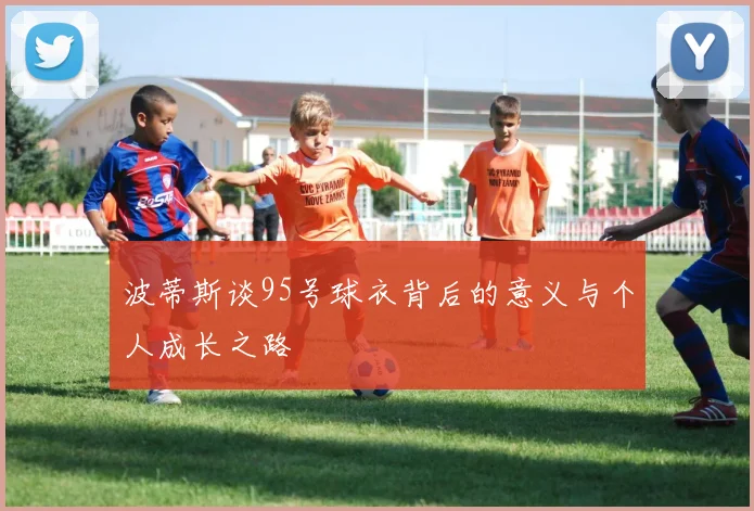 波蒂斯谈95号球衣背后的意义与个人成长之路
